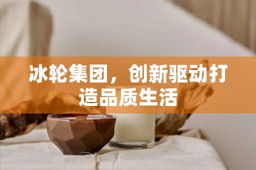 冰轮集团，创新驱动打造品质生活