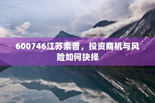 600746江苏索普，投资商机与风险如何抉择