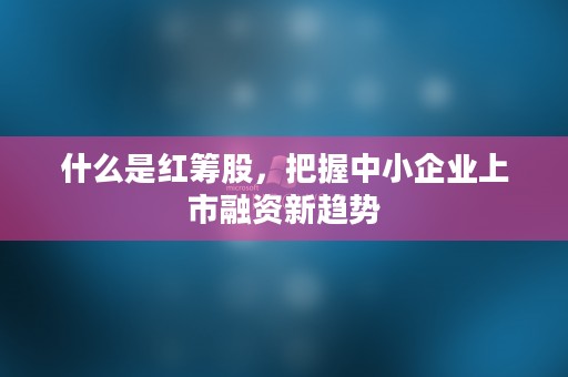 什么是红筹股，把握中小企业上市融资新趋势