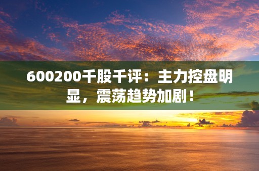 600200千股千评：主力控盘明显，震荡趋势加剧！