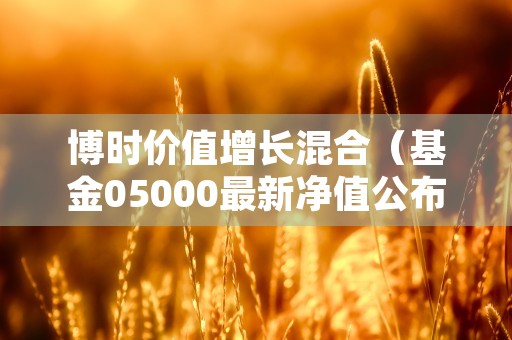 博时价值增长混合（基金05000最新净值公布日期及资产规模！