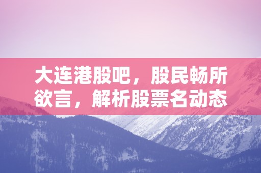 大连港股吧，股民畅所欲言，解析股票名动态