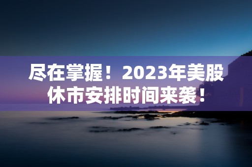 尽在掌握！2023年美股休市安排时间来袭！