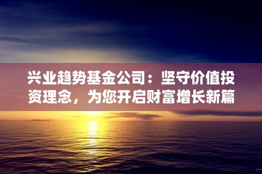 兴业趋势基金公司：坚守价值投资理念，为您开启财富增长新篇章！