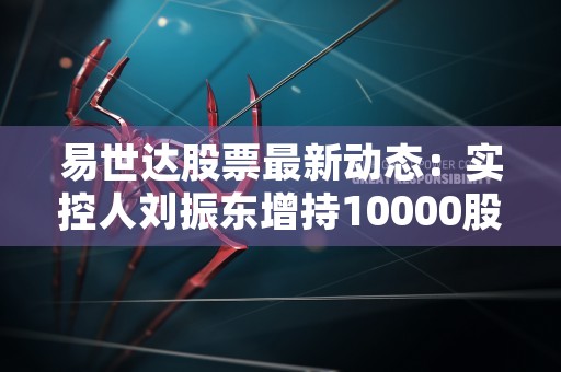 易世达股票最新动态：实控人刘振东增持10000股！