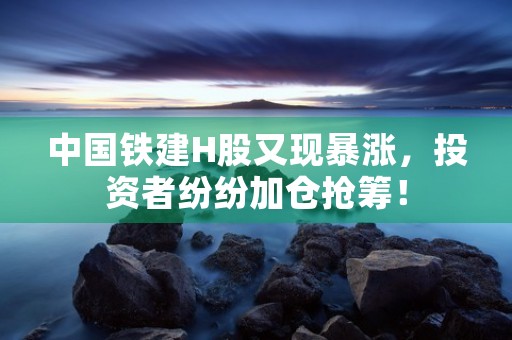 中国铁建H股又现暴涨，投资者纷纷加仓抢筹！