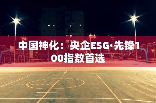 中国神化：央企ESG·先锋100指数首选