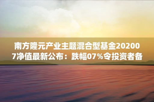 南方隆元产业主题混合型基金202007净值最新公布：跌幅07%令投资者备受关注