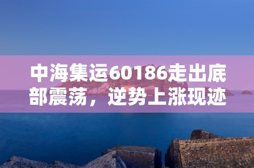 中海集运60186走出底部震荡，逆势上涨现迹象！