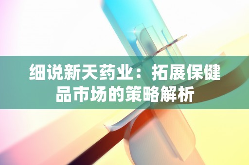 细说新天药业：拓展保健品市场的策略解析