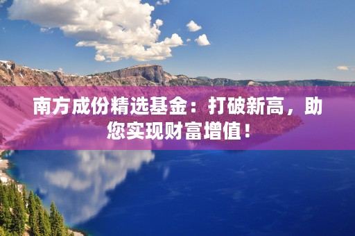 南方成份精选基金：打破新高，助您实现财富增值！