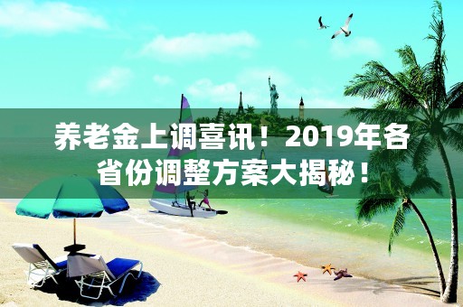 养老金上调喜讯！2019年各省份调整方案大揭秘！