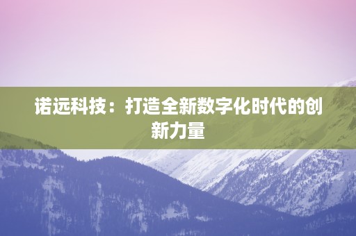 诺远科技：打造全新数字化时代的创新力量