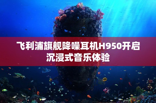 飞利浦旗舰降噪耳机H950开启沉浸式音乐体验