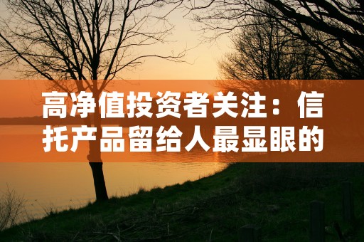 高净值投资者关注：信托产品留给人最显眼的标签是百万门槛、7%左右年化收益