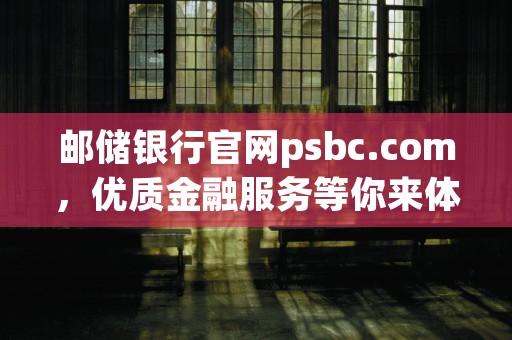 邮储银行官网psbc.com，优质金融服务等你来体验