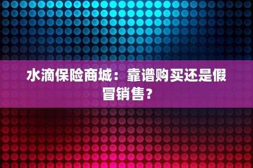 水滴保险商城：靠谱购买还是假冒销售？