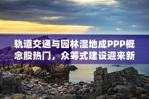 轨道交通与园林湿地成PPP概念股热门，众筹式建设迎来新发展！