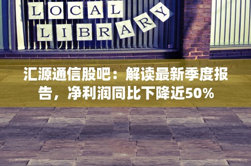 汇源通信股吧：解读最新季度报告，净利润同比下降近50%