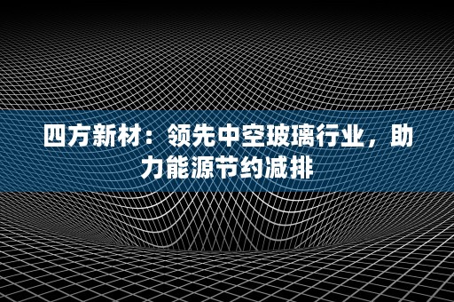 四方新材：领先中空玻璃行业，助力能源节约减排