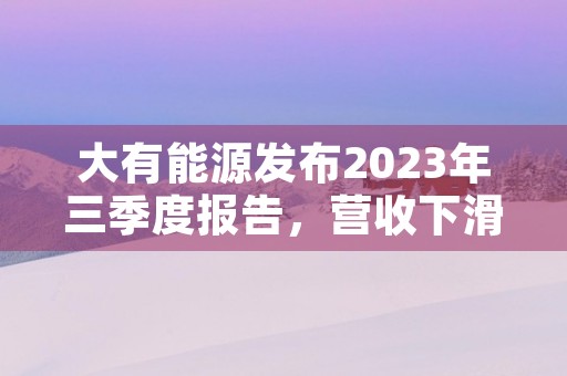 大有能源发布2023年三季度报告，营收下滑但利润仍保持稳定！