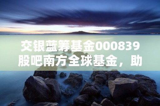 交银蓝筹基金000839股吧南方全球基金，助力全球资本市场多维增长