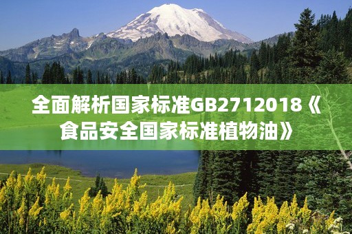 全面解析国家标准GB2712018《食品安全国家标准植物油》