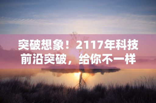 突破想象！2117年科技前沿突破，给你不一样的未来体验！