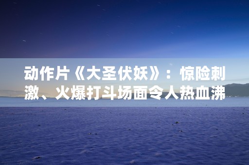 动作片《大圣伏妖》：惊险刺激、火爆打斗场面令人热血沸腾！