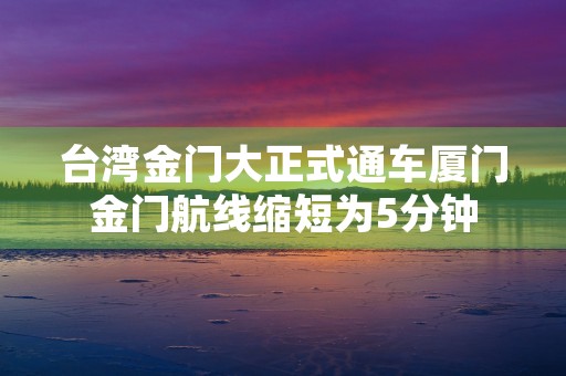 台湾金门大正式通车厦门金门航线缩短为5分钟