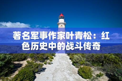 著名军事作家叶青松：红色历史中的战斗传奇