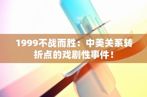 1999不战而胜：中美关系转折点的戏剧性事件！