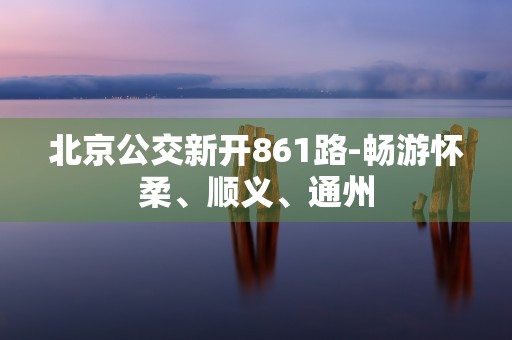 北京公交新开861路-畅游怀柔、顺义、通州