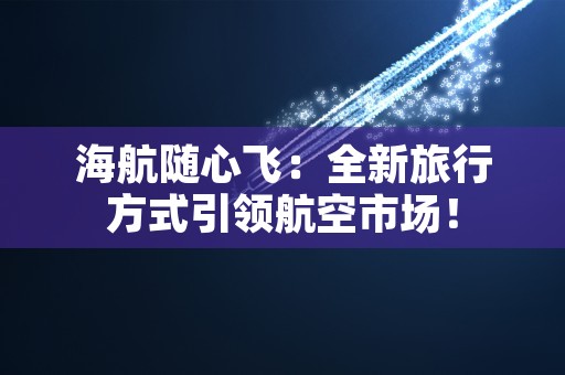 海航随心飞：全新旅行方式引领航空市场！