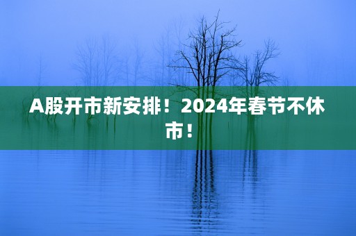 A股开市新安排！2024年春节不休市！