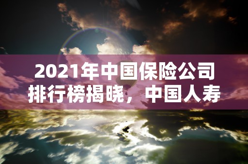 2021年中国保险公司排行榜揭晓，中国人寿霸榜第