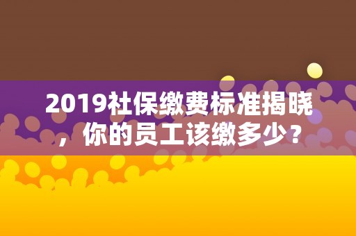 2019社保缴费标准揭晓，你的员工该缴多少？