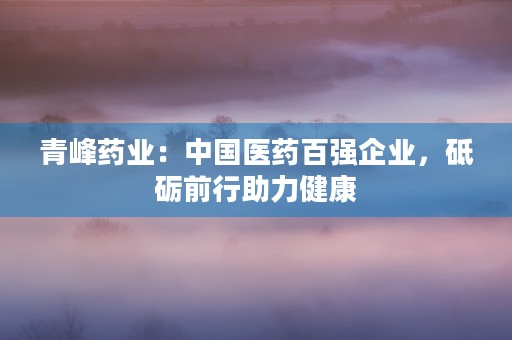 青峰药业：中国医药百强企业，砥砺前行助力健康