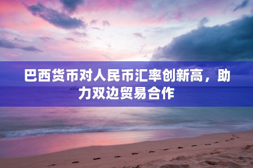 巴西货币对人民币汇率创新高，助力双边贸易合作