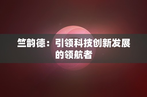 竺韵德：引领科技创新发展的领航者