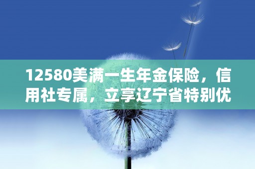 12580美满一生年金保险，信用社专属，立享辽宁省特别优惠！