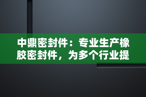 中鼎密封件：专业生产橡胶密封件，为多个行业提供基础元件