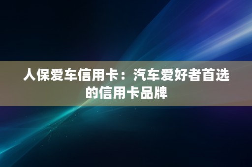 人保爱车信用卡：汽车爱好者首选的信用卡品牌