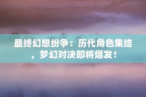 最终幻想纷争：历代角色集结，梦幻对决即将爆发！