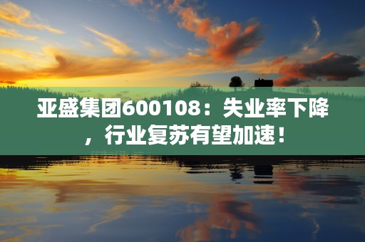 亚盛集团600108：失业率下降，行业复苏有望加速！