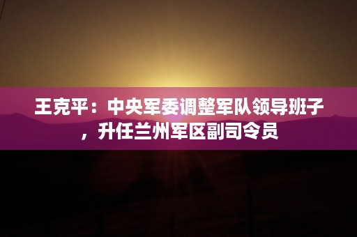 王克平：中央军委调整军队领导班子，升任兰州军区副司令员