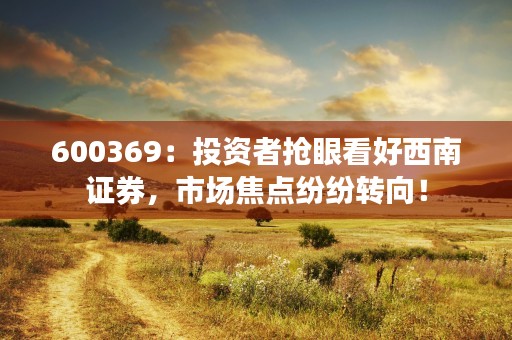 600369：投资者抢眼看好西南证券，市场焦点纷纷转向！