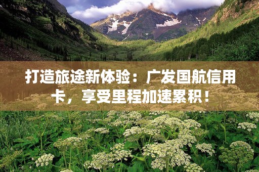 打造旅途新体验：广发国航信用卡，享受里程加速累积！