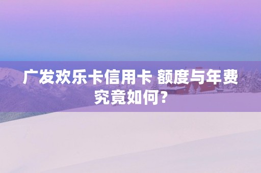 广发欢乐卡信用卡 额度与年费究竟如何？