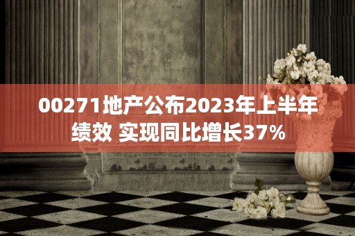 00271地产公布2023年上半年绩效 实现同比增长37%